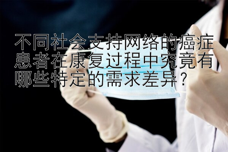 不同社会支持网络的癌症患者在康复过程中究竟有哪些特定的需求差异？